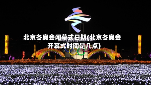 北京冬奥会闭幕式日期(北京冬奥会开幕式时间是几点)