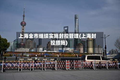 上海全市继续实施封控管理(上海封控措施)-第1张图片