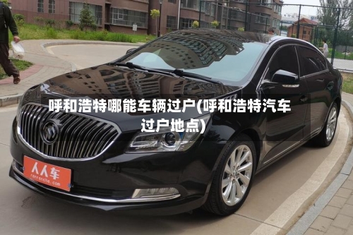 呼和浩特哪能车辆过户(呼和浩特汽车过户地点)-第2张图片