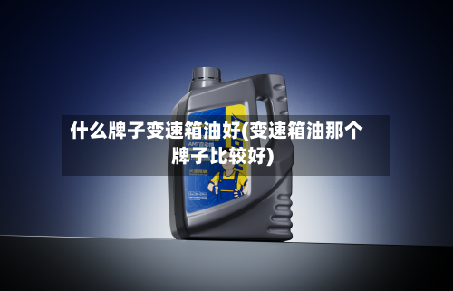 什么牌子变速箱油好(变速箱油那个牌子比较好)-第2张图片