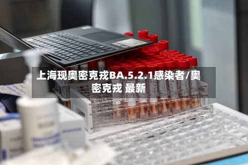 上海现奥密克戎BA.5.2.1感染者/奥密克戎 最新-第1张图片