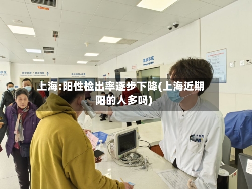 上海:阳性检出率逐步下降(上海近期阳的人多吗)-第1张图片