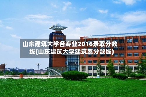 山东建筑大学各专业2016录取分数线(山东建筑大学建筑系分数线)-第2张图片