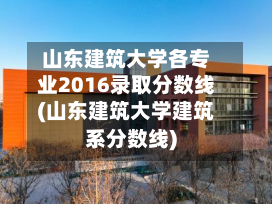 山东建筑大学各专业2016录取分数线(山东建筑大学建筑系分数线)-第3张图片