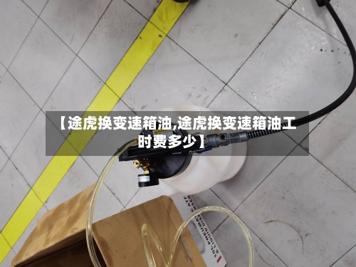 【途虎换变速箱油,途虎换变速箱油工时费多少】-第3张图片