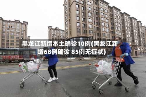 黑龙江新增本土确诊10例(黑龙江新增68例确诊 85例无症状)