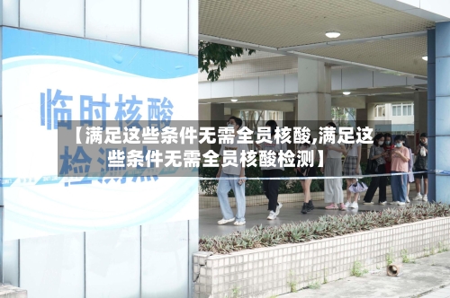 【满足这些条件无需全员核酸,满足这些条件无需全员核酸检测】