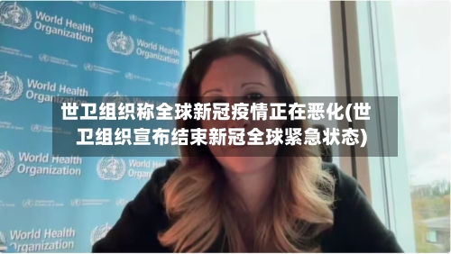世卫组织称全球新冠疫情正在恶化(世卫组织宣布结束新冠全球紧急状态)
