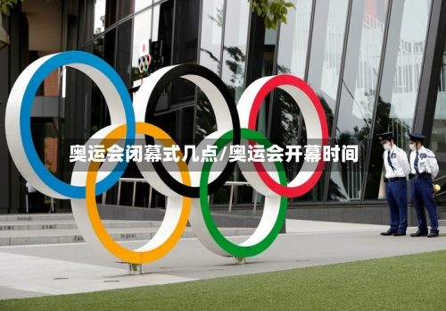 奥运会闭幕式几点/奥运会开幕时间