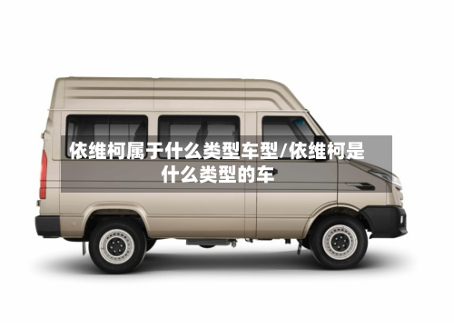 依维柯属于什么类型车型/依维柯是什么类型的车