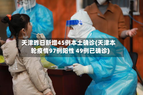 天津昨日新增45例本土确诊(天津本轮疫情97例阳性 49例已确诊)-第1张图片